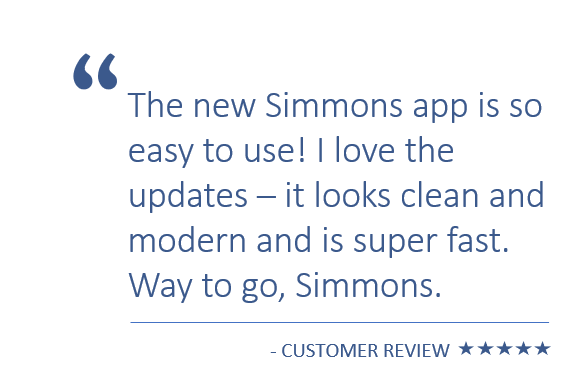 The new Simmons app is so easy to use! I love the updates – it looks clean and modern and is super fast. Way to go, Simmons! – Customer review